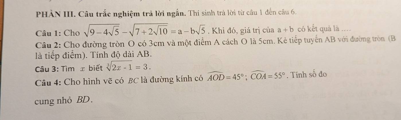 PHÀN III. Câu trắc nghiệm trả lời ngắn. Thí sinh trả lời từ câu 1 đến câu 6. 
Câu 1: Cho sqrt(9-4sqrt 5)-sqrt(7+2sqrt 10)=a-bsqrt(5). Khi đó, giá trị của a+b có kết quả là .... 
Câu 2: Cho đường tròn O có 3cm và một điểm A cách O là 5cm. Kẻ tiếp tuyến AB với đường tròn (B
là tiếp điểm). Tính độ dài AB. 
Câu 3: Tìm x biết sqrt[3](2x-1)=3. 
Câu 4: Cho hình vẽ có BC là đường kính có widehat AOD=45°; widehat COA=55°. Tính số đo 
cung nhỏ BD.