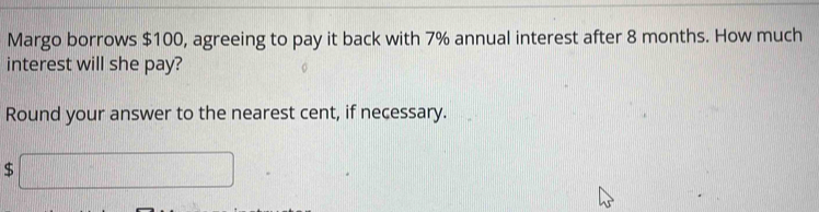 Margo borrows $100, agreeing to pay it back with 7% annual interest after 8 months. How much 
interest will she pay? 
Round your answer to the nearest cent, if necessary.
$ □