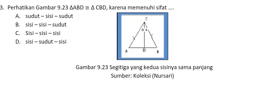 Perhatikan Gambar 9.23△ ABD≌ △ CBD , karena memenuhi sifat ....
A. sudut-sisi-sudut
B. sisi-sisi-sudut
C. Sisi-sisi-sisi
D. sisi-sudut-sisi
Gambar 9.23 Segitiga yang kedua sisinya sama panjang
Sumber: Koleksi (Nursari)