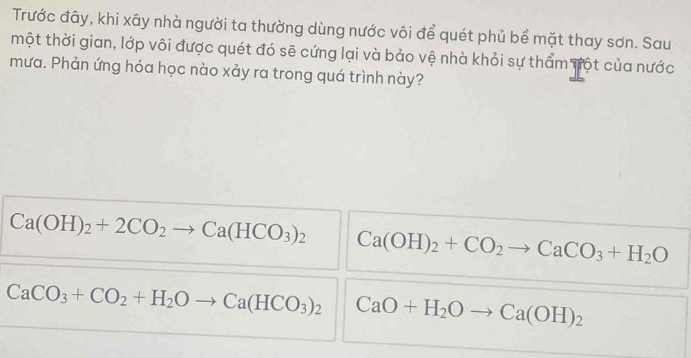 Trước đây, khi xây nhà người ta thường dùng nước vôi để quét phủ bề mặt thay sơn. Sau
một thời gian, lớp vôi được quét đó sẽ cứng lại và bảo vệ nhà khỏi sự thẩm vột của nước
mưa. Phản ứng hóa học nào xảy ra trong quá trình này?
Ca(OH)_2+2CO_2 Ca(HCO_3)_2 Ca(OH)_2+CO_2 frac  CaCO_3+H_2O
CaCO_3+CO_2+H_2Oto Ca(HCO_3)_2 CaO+H_2Oto Ca(OH)_2