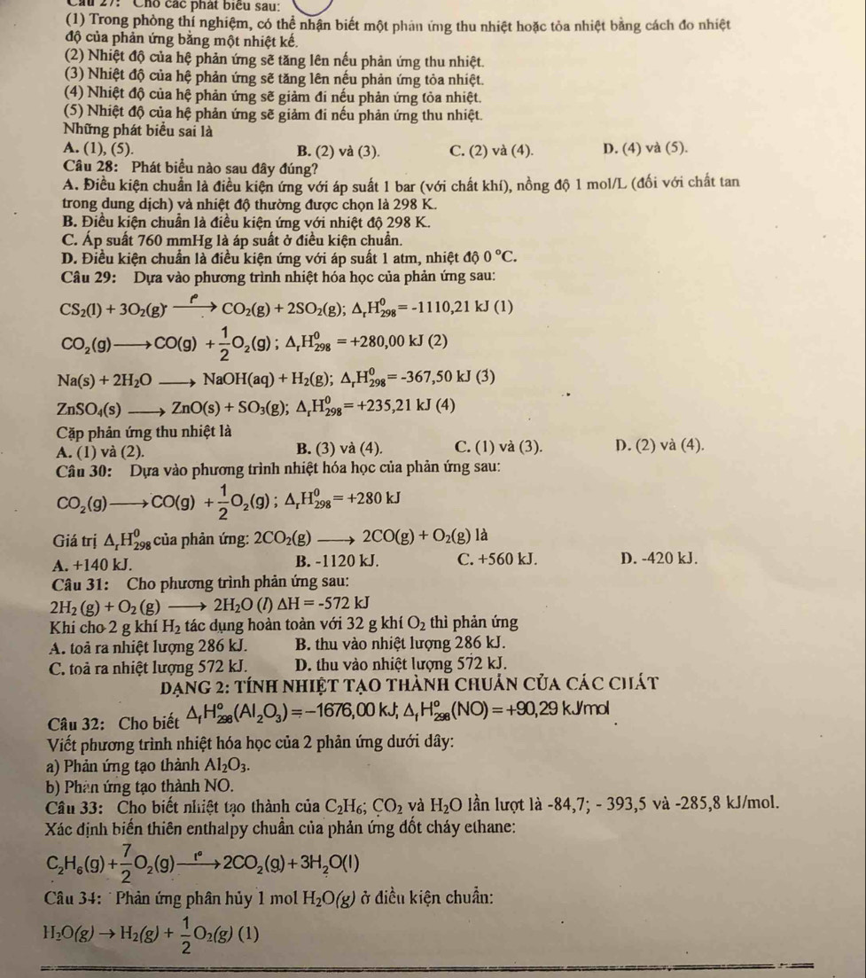 Cầu 27: ' Cho các phát biểu sau:
(1) Trong phòng thí nghiệm, có thể nhận biết một phản ứng thu nhiệt hoặc tỏa nhiệt bằng cách đo nhiệt
độ của phản ứng bằng một nhiệt kế.
(2) Nhiệt độ của hệ phản ứng sẽ tăng lên nếu phản ứng thu nhiệt.
(3) Nhiệt độ của hệ phản ứng sẽ tăng lên nếu phản ứng tỏa nhiệt.
(4) Nhiệt độ của hệ phản ứng sẽ giảm đi nếu phản ứng tỏa nhiệt.
(5) Nhiệt độ của hệ phản ứng sẽ giảm đi nếu phản ứng thu nhiệt.
Những phát biểu sai là
A. (1), (5). B. (2) và (3). C. (2) và (4). D. (4) và (5).
Câu 28: Phát biểu nào sau đây đúng?
A. Điều kiện chuẩn là điều kiện ứng với áp suất 1 bar (với chất khí), nồng độ 1 mol/L (đối với chất tan
trong dung dịch) và nhiệt độ thường được chọn là 298 K.
B. Điều kiện chuần là điều kiện ứng với nhiệt độ 298 K.
C. Áp suất 760 mmHg là áp suất ở điều kiện chuẩn.
D. Điều kiện chuẩn là điều kiện ứng với áp suất 1 atm, nhiệt độ 0°C.
Câu 29: Dựa vào phương trình nhiệt hóa học của phản ứng sau:
CS_2(l)+3O_2(g)xrightarrow rho CO_2(g)+2SO_2(g);△ _rH_(298)^0=-1110,21kJ(1)
CO_2(g)to CO(g)+ 1/2 O_2(g);△ _rH_(298)^0=+280,00kJ(2)
Na(s)+2H_2Oto NaOH(aq)+H_2(g);△ _rH_(298)^0=-367,50kJ(3)
ZnSO_4(s)to ZnO(s)+SO_3(g);△ _rH_(298)^0=+235,21kJ(4)
Cặp phản ứng thu nhiệt là
A. (1) và (2). B. (3) và (4). C. (1) và (3). D. (2) và (4).
Câu 30: Dựa vào phương trình nhiệt hóa học của phản ứng sau:
CO_2(g)to CO(g)+ 1/2 O_2(g);△ _rH_(298)^0=+280kJ
Giá trị △ _rH_(298)^0 của phản ứng: 2CO_2(g)to 2CO(g)+O_2(g) là
A. +140 kJ. B. -1120 kJ. C. +560 kJ. D. -420 kJ.
Câu 31: Cho phương trình phản ứng sau:
2H_2(g)+O_2(g)_  2H_2O(l) △ H=-572kJ
Khi cho 2 g khí H_2 tác dụng hoàn toàn với 32gkhiO_2 thì phản ứng
A. toả ra nhiệt lượng 286 kJ. B. thu vào nhiệt lượng 286 kJ.
C. toả ra nhiệt lượng 572 kJ. D. thu vào nhiệt lượng 572 kJ.
Dạng 2: tính nhiệt tạo thành chuẩn của các chát
Câu 32: Cho biết △ _fH_(298)^o(Al_2O_3)=-1676,00kJ;△ _fH_(298)^o(NO)=+90,29kJ/mol
Viết phương trình nhiệt hóa học của 2 phản ứng dưới dây:
a) Phản ứng tạo thành Al_2O_3.
b) Phân ứng tạo thành NO.
Câu 33: Cho biết nhiệt tạo thành của C_2H_6;CO_2 và H_2O lần lượt là -84,7; - 393,5 và -285,8 kJ/mol.
Xác định biến thiên enthalpy chuẩn của phản ứng đốt cháy ethane:
C_2H_6(g)+ 7/2 O_2(g)to 2C2CO_2(g)+3H_2O(l)
Câu 34: Phản ứng phân hủy 1 mol H_2O(g) ở điều kiện chuẩn:
H_2O(g)to H_2(g)+ 1/2 O_2(g)(l)