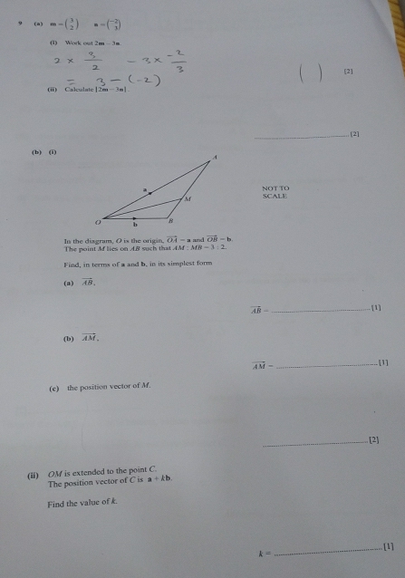 m-beginpmatrix 3 2endpmatrix =-beginpmatrix -2 3endpmatrix
(1) Work out 2m - 3m
( [2] 
(ii) Calculate [2m· 3m|
_[2] 
(b) (i) 
SCALE NOT TO 
In the diagram, O is the origin. vector OA=z and vector OB=b
The point M lies on A. B such that AM:MB=3:2
Find, in terms of a and b, in its simplest form 
(a) vector AB.
vector AB- _[1] 
(b) vector AM.
vector AM- _ 
.[1] 
(e) the position vector of M. 
_[2] 
(li) OM is extended to the point C. 
The position vector of C is a+kb
Find the value of k.
k= _[1]