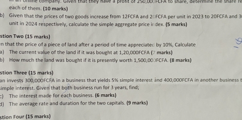 ohline company. Given that they have a proft of 250,00 FCFA to share, determine the share r 
each of them. (10 marks) 
b) Given that the prices of two goods increase from 12FCFA and 20FCFA per unit in 2023 to 20FCFA and 3
unit in 2024 respectively, calculate the simple aggregate price index. (5 marks) 
stion Two (15 marks) 
en that the price of a piece of land after a period of time appreciated by 10%, Calculate 
a) The current value of the land if it was bought at 1,20,000FCFA (7 marks) 
b) How much the land was bought if it is presently worth 1,500,000FCFA. (8 marks) 
stion Three (15 marks) 
an invests 300,000FCFA in a business that yields 5% simple interest and 400,000FCFA in another business t 
simple interest. Given that both business run for 3 years, find; 
c) The interest made for each business. (6 marks) 
d) The average rate and duration for the two capitals. (9 marks) 
stion Four (15 marks)