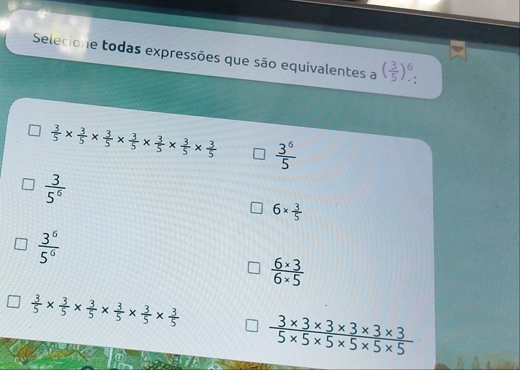 Selecione todas expressões que são equivalentes a ( 3/5 )^6.
 3/5 *  3/5 *  3/5 *  3/5 *  3/5 *  3/5 *  3/5 
 3^6/5 
 3/5^6 
6*  3/5 
 3^6/5^6 
 (6* 3)/6* 5 
 3/5 *  3/5 *  3/5 *  3/5 *  3/5 *  3/5 
 (3* 3* 3* 3* 3* 3)/5* 5* 5* 5* 5 