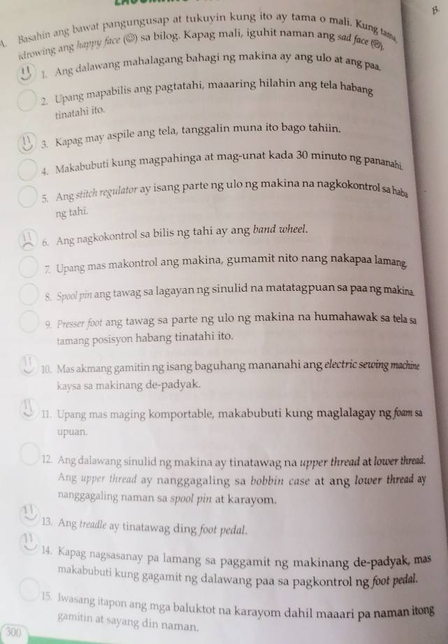 Basahin ang bawat pangungusap at tukuyin kung ito ay tama o mali. Kung tama
idrowing ang happy face (@) sa bilog. Kapag mali, iguhit naman ang sad face (()
1. Ang dalawang mahalagang bahagi ng makina ay ang ulo at ang pa
2. Upang mapabilis ang pagtatahi, maaaring hilahin ang tela habang
tinatahi ito.
3. Kapag may aspile ang tela, tanggalin muna ito bago tahiin.
4. Makabubuti kung magpahinga at mag-unat kada 30 minuto ng panarahi.
5. Ang stitch regulator ay isang parte ng ulo ng makina na nagkokontrol sa haba
ng tahi.
6. Ang nagkokontrol sa bilis ng tahi ay ang band wheel.
7. Upang mas makontrol ang makina, gumamit nito nang nakapaa lamang
8. Spool pin ang tawag sa lagayan ng sinulid na matatagpuan sa paang makina
9. Presser foot ang tawag sa parte ng ulo ng makina na humahawak sa telasa
tamang posisyon habang tinatahi ito.
10. Mas akmang gamitin ng isang baguhang mananahi ang electric sewing machine
kaysa sa makinang de-padyak.
11. Upang mas maging komportable, makabubuti kung maglalagay ng fam sa
upuan.
12. Ang dalawang sinulid ng makina ay tinatawag na upper thread at lower thed.
Ang upper thread ay nanggagaling sa bobbin case at ang lower thread ay
nanggagaling naman sa spool pin at karayom.
11
13. Ang treadle ay tinatawag ding foot pedal.
14. Kapag nagsasanay pa lamang sa paggamit ng makinang de-padyak, mas
makabubuti kung gagamit ng dalawang paa sa pagkontrol ng foot pedl.
15. Iwasang itapon ang mga baluktot na karayom dahil maaari pa namaniog
gamitin at sayang din naman.
300