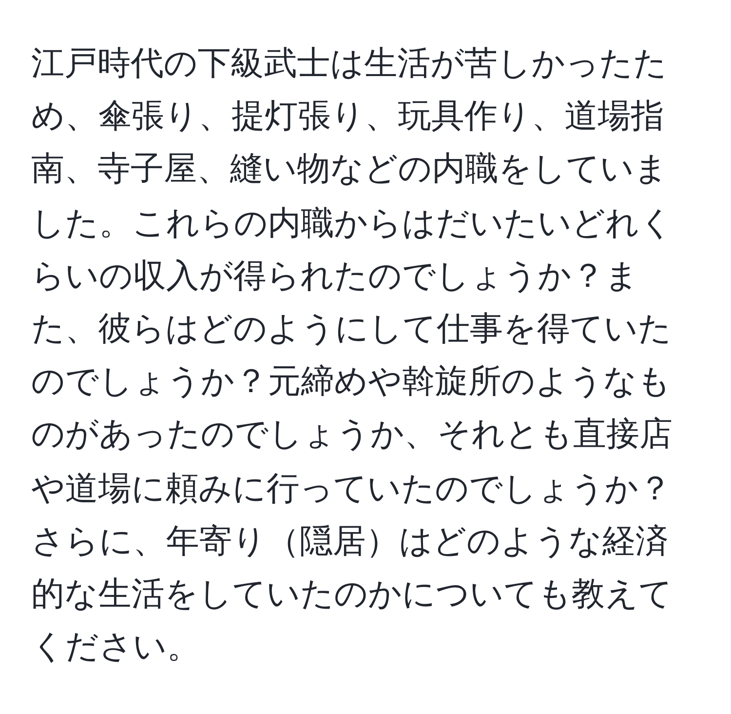 江戸時代の下級武士は生活が苦しかったため、傘張り、提灯張り、玩具作り、道場指南、寺子屋、縫い物などの内職をしていました。これらの内職からはだいたいどれくらいの収入が得られたのでしょうか？また、彼らはどのようにして仕事を得ていたのでしょうか？元締めや斡旋所のようなものがあったのでしょうか、それとも直接店や道場に頼みに行っていたのでしょうか？さらに、年寄り隠居はどのような経済的な生活をしていたのかについても教えてください。