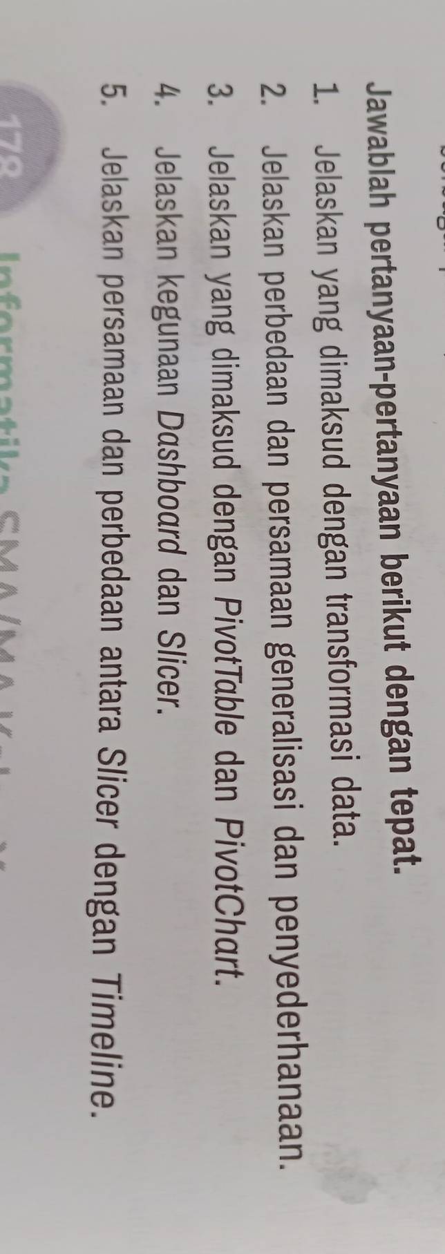 Jawablah pertanyaan-pertanyaan berikut dengan tepat. 
1. Jelaskan yang dimaksud dengan transformasi data. 
2. Jelaskan perbedaan dan persamaan generalisasi dan penyederhanaan. 
3. Jelaskan yang dimaksud dengan PivotTable dan PivotChart. 
4. Jelaskan kegunaan Dashboard dan Slicer. 
5. Jelaskan persamaan dan perbedaan antara Slicer dengan Timeline. 
179