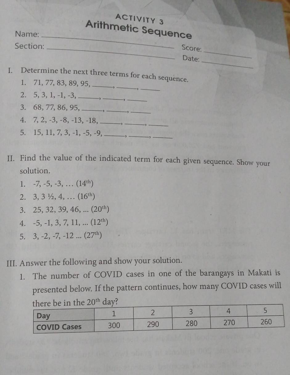 ACTIVITY 3
Arithmetic Sequence
Name:_
_
Section:
_Score:
_
Date:
I. Determine the next three terms for each sequence.
_
1. 71,77, 83, 89, 95,_
_,
_
_
2. 5, 3, 1, -1, -3,_
-,
3. 68, 77, 86, 95, _、_ ,_
4. 7, 2, -3, -8, -13, -18, _,_ ,_
5. 15, 11, 7, 3, -1, -5, -9, _,_ -,_
II. Find the value of the indicated term for each given sequence. Show your
solution.
1. -7, -5, -3, … (14^(th))
2. 3, 3 ½, 4, … (16^(th))
3. 25, 32, 39, 46, ... (20^(th))
4. -5, -1, 3, 7, 11, (12^(th))
5. 3, -2, -7, -12 ... (27^(th))
III. Answer the following and show your solution.
1. The number of COVID cases in one of the barangays in Makati is
presented below. If the pattern continues, how many COVID cases will