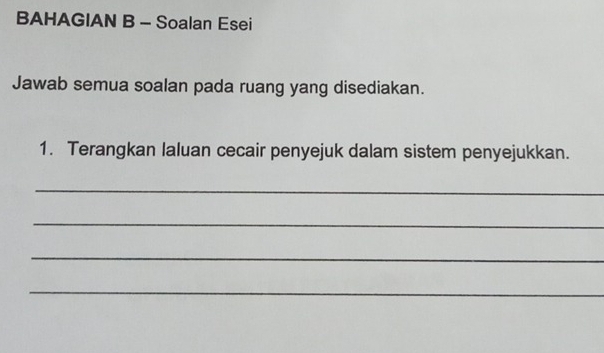 BAHAGIAN B - Soalan Esei 
Jawab semua soalan pada ruang yang disediakan. 
1. Terangkan laluan cecair penyejuk dalam sistem penyejukkan. 
_ 
_ 
_ 
_