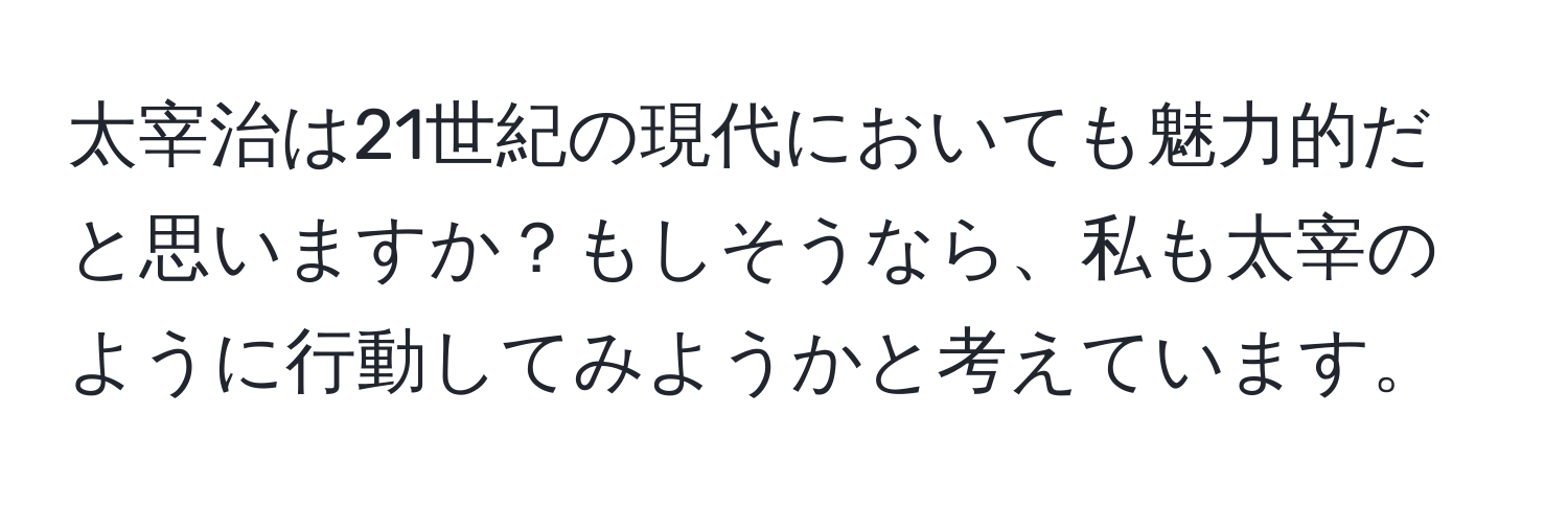 太宰治は21世紀の現代においても魅力的だと思いますか？もしそうなら、私も太宰のように行動してみようかと考えています。