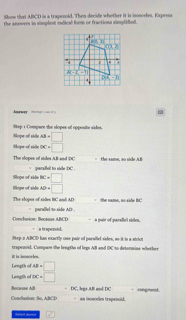 Show that ABCD is a trapezoid. Then decide whether it is isosceles. Express
the answers in simplest radical form or fractions simplified.
Answer Attempt 1 out of 3
Step 1 Compare the slopes of opposite sides.
Slope of side AB=□
Slope of side DC=□
The slopes of sides AB and DC the same, so side AB
parallel to side DC .
Slope of side BC=□
Slope of side AD=□
The slopes of sides BC and AD the same, so side BC
parallel to side AD .
Conclusion: Because ABCD a pair of parallel sides,
a trapezoid.
Step 2 ABCD has exactly one pair of parallel sides, so it is a strict
trapezoid. Compare the lengths of legs AB and DC to determine whether
it is isosceles.
Length of AB=□
Length of DC=□
Because AB DC, legs AB and DC congruent.
Conclusion: So, ABCD an isosceles trapezoid.
Submit Answer sqrt()