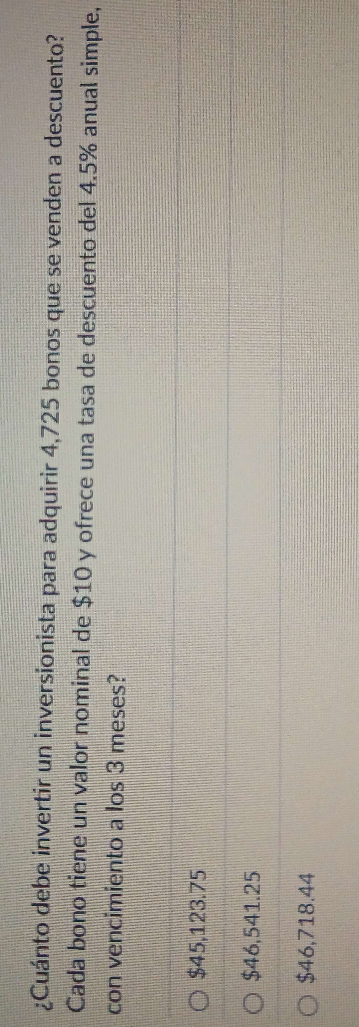 ¿Cuánto debe invertir un inversionista para adquirir 4,725 bonos que se venden a descuento?
Cada bono tiene un valor nominal de $10 y ofrece una tasa de descuento del 4.5% anual simple,
con vencimiento a los 3 meses?
$45,123.75
$46,541.25
$46,718.44