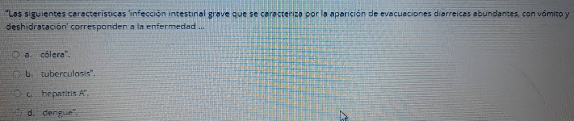 'Las siguientes características 'infección intestinal grave que se caracteriza por la aparición de evacuaciones diarreicas abundantes, con vómito y
deshidratación' corresponden a la enfermedad ...
a. cólera".
b. tuberculosis".
c. hepatitis A''.
d. dengue''.