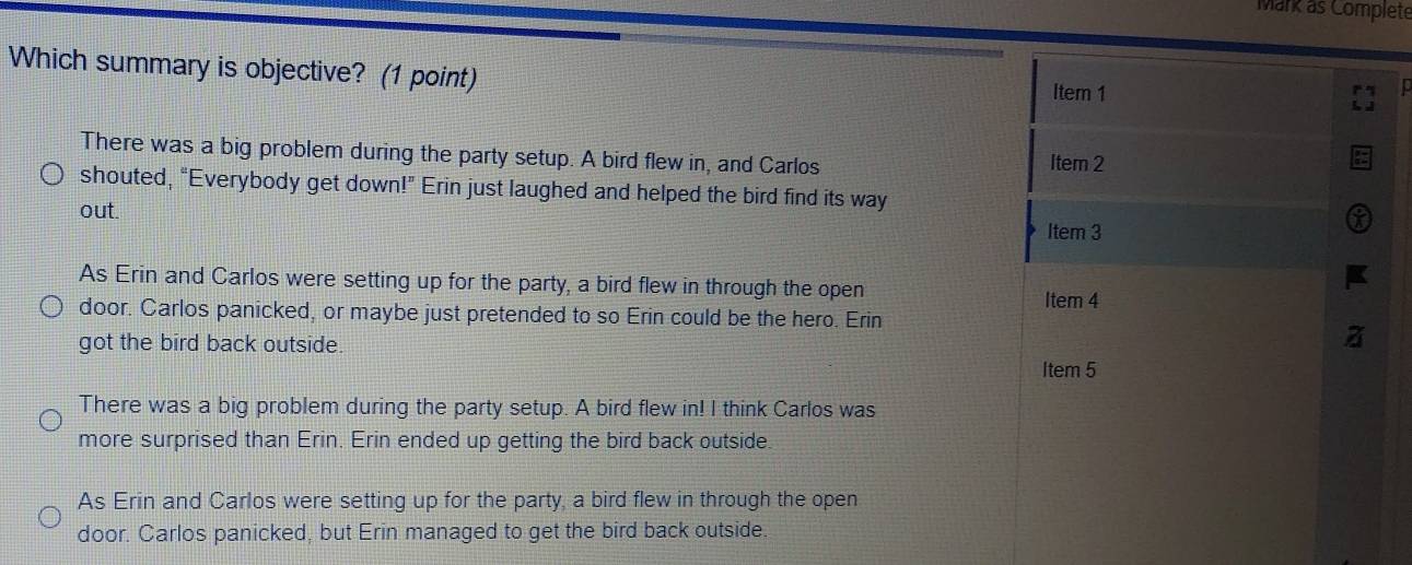 Mark as Complete
Which summary is objective? (1 point) Item 1
0
There was a big problem during the party setup. A bird flew in, and Carlos Item 2
shouted, “Everybody get down!” Erin just laughed and helped the bird find its way
out.
Item 3
As Erin and Carlos were setting up for the party, a bird flew in through the open Item 4
door. Carlos panicked, or maybe just pretended to so Erin could be the hero. Erin
got the bird back outside.
Item 5
There was a big problem during the party setup. A bird flew in! I think Carlos was
more surprised than Erin. Erin ended up getting the bird back outside
As Erin and Carlos were setting up for the party, a bird flew in through the open
door. Carlos panicked, but Erin managed to get the bird back outside.