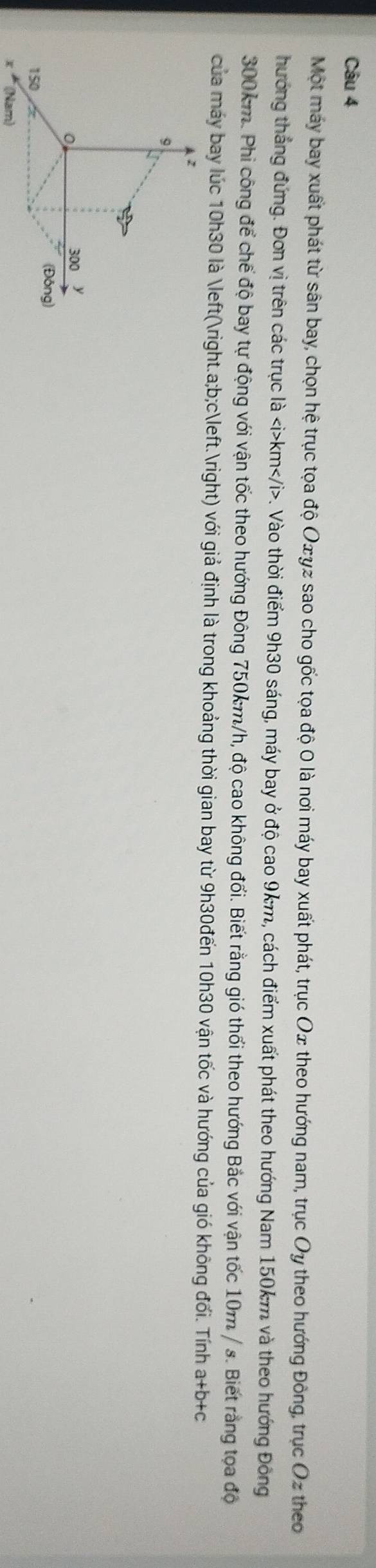 Một máy bay xuất phát từ sân bay, chọn hệ trục tọa độ Oσγz sao cho gốc tọa độ 0 là nơi máy bay xuất phát, trục Ox theo hướng nam, trục Oy theo hướng Đông, trục Oz theo 
hướng thắng đứng. Đơn vị trên các trục là km. Vào thời điểm 9h30 sáng, máy bay ở độ cao 9km, cách điểm xuất phát theo hướng Nam 150km và theo hướng Đông
300km. Phi công để chế độ bay tự động với vận tốc theo hướng Đông 750km/h, độ cao không đối. Biết rằng gió thổi theo hướng Bắc với vận tốc 10m / s. Biết rằng tọa độ 
của máy bay lúc 10h30 là (. a; b;c.) với giả định là trong khoảng thời gian bay từ 9h30đến 10h30 vận tốc và hướng của gió không đối. Tính a+b+c
(Nam)