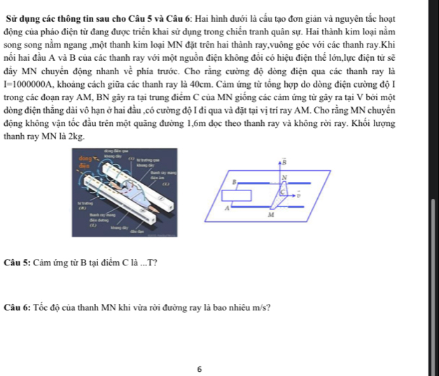 Sử dụng các thông tin sau cho Câu 5 và Câu 6: Hai hình dưới là cấu tạo đơn giản và nguyên tắc hoạt
động của pháo điện từ đang được triển khai sử dụng trong chiến tranh quân sự. Hai thành kim loại nằm
song song nằm ngang ,một thanh kim loại MN đặt trên hai thành ray,vuông góc với các thanh ray.Khi
hối hai đầu A và B của các thanh ray với một nguồn điện không đổi có hiệu điện thể lớn,lực điện tử sẽ
đầy MN chuyển động nhanh ve phía trước. Cho rằng cường độ dòng điện qua các thanh ray là
I=1000000A , khoảng cách giữa các thanh ray là 40cm. Cảm ứng từ tổng hợp do dòng điện cường độ I
trong các đoạn ray AM, BN gây ra tại trung điểm C của MN giống các cảm ứng từ gây ra tại V bởi một
đòng điện thẳng dài vô hạn ở hai đầu ,có cường độ I đi qua và đặt tại vị trí ray AM. Cho rằng MN chuyền
động không vận tốc đầu trên một quãng đường 1,6m dọc theo thanh ray và không rời ray. Khối lượng
thanh ray MN là 2kg.
Câu 5: Cảm ứng từ B tại điểm C là ...T?
Câu 6: Tốc độ của thanh MN khi vừa rời đường ray là bao nhiêu m/s?
6