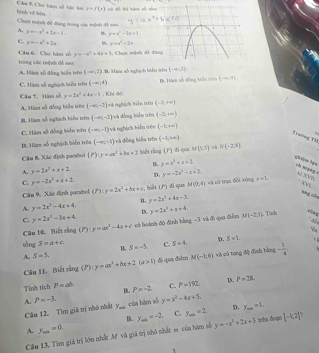 Cho hàm số bậc hai y=f(x) có đồ thị hàm số như
hình vẽ bên.
Chọn mệnh đề đúng trong các mệnh đề sau:
A. y=-x^2+2x-1.
B. y=x^2-2x+1.
C. y=-x^2+2x.
D. y=x^2-2x.
Câu 6、 Cho hàm số y=-x^2+4x+3 , Chọn mệnh đề đú
trong các mệnh đề sau:
A. Hàm số đồng biến trên (-∈fty ;2) .B. Hàm số nghịch biến trên (-∈fty ;2).
C. Hàm số nghịch biến trên (-∈fty ;4). D. Hàm số đồng biến trên (-∈fty ;4).
Câu 7. Hàm số y=2x^2+4x-1 , Khi đó:
A. Hàm số đồng biến trên (-∈fty ;-2) và nghịch biến trên (-2;+∈fty )
B. Hàm số nghịch biến trên (-∈fty ;-2) và đồng biến trên (-2;+∈fty )
C. Hàm số đồng biến trên (-∈fty ;-1) và nghịch biến trên (-1;+∈fty )
D. Hàm số nghịch biến trên (-∈fty ;-1) và đồng biến trên (-1;+∈fty )
S
Trường TH
Câu 8. Xác định parabol (P) :y=ax^2+bx+2 biết an g (P) đi qua M(1;5) yà N(-2;8)
B. y=x^2+x+2.
ghiệm lựa ch mạng c kỉ XVII.
A. y=2x^2+x+2. y=-2x^2-x+2.
C. y=-2x^2+x+2. D.
XVI.
Câu 9. Xác định parabol (P): y=2x^2+bx+c , biết (P) đi qua M(0;4) và có trục đối xứng x=1.
B.
A. y=2x^2-4x+4. y=2x^2+4x-3.
ạng côn
D. y=2x^2+x+4.
C. y=2x^2-3x+4.
* đến
Câu 10. Biết rằng (P):y=ax^2-4x+c có hoành độ đinh bằng −3 và đi qua điểm M(-2;1). Tính công
'ến
tồng S=a+c. C. S=4. D. S=1.
1 k
B. S=-5.
A. S=5. M(-1;6) và có tung độ đinh bằng - 1/4 .
Câu 11. Biết rằng (P): y=ax^2+bx+2(a>1) đi qua điểm
Tính tích P=ab. C. P=192. D. P=28.
B. P=-2.
A. P=-3.
Câu 12. Tìm giá trị nhỏ nhất y_min của hàm số y=x^2-4x+5.
B. y_min=-2. C. y_min=2. D. y_min=1.
A. y_min=0.
Câu 13. Tìm giá trị lớn nhất Mô và giá trị nhỏ nhất m của hàm số y=-x^2+2x+3 trên đoạn [-1;2] 7
3