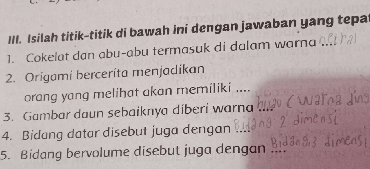 Isilah titik-titik di bawah ini dengan jawaban yang tepa 
1. Cokelat dan abu-abu termasuk di dalam warna 
2. Origami bercerita menjadíkan 
orang yang melíhat akan memilíki .... 
3. Gambar daun sebaíknya diberi warna 
4. Bidang datar disebut juga dengan 
5. Bidang bervolume disebut juga dengan