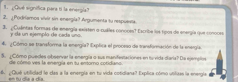 ¿Qué significa para ti la energía? 
2. ¿Podríamos vivir sin energía? Argumenta tu respuesta. 
3. ¿Cuántas formas de energía existen o cuáles conoces? Escribe los tipos de energía que conoces 
y da un ejemplo de cada uno. 
4. ¿Cómo se transforma la energía? Explica el proceso de transformación de la energía. 
5. ¿Cómo puedes observar la energía o sus manifestaciones en tu vida diaria? Da ejemplos 
de cómo ves la energía en tu entorno cotidiano. 
6. ¿Qué utilidad le das a la energía en tu vida cotidiana? Explica cómo utilizas la energía 
en tu día a día.