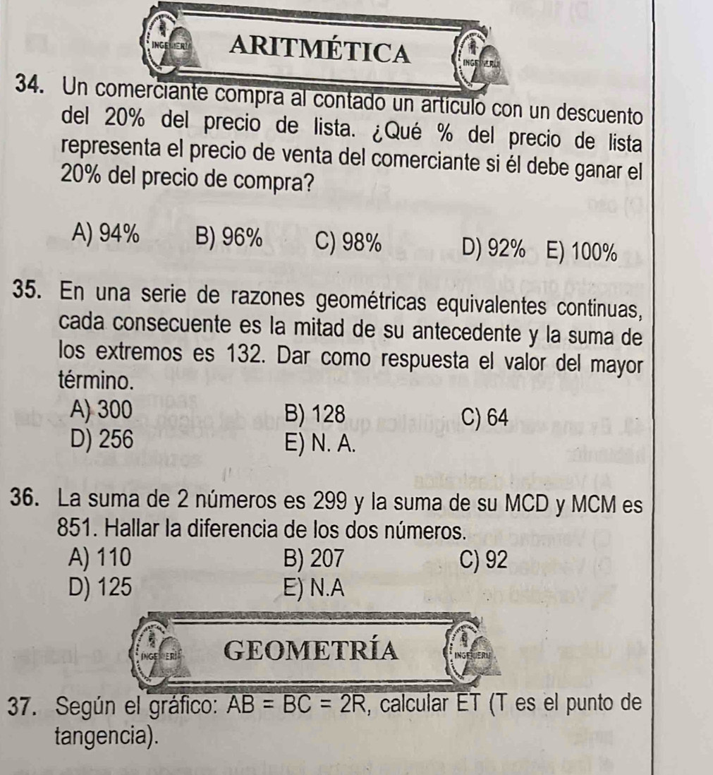 aRItmÉtIcA
34. Un comerciante compra al contado un artículo con un descuento
del 20% del precio de lista. ¿Qué % del precio de lista
representa el precio de venta del comerciante si él debe ganar el
20% del precio de compra?
A) 94% B) 96% C) 98% D) 92% E) 100%
35. En una serie de razones geométricas equivalentes continuas,
cada consecuente es la mitad de su antecedente y la suma de
los extremos es 132. Dar como respuesta el valor del mayor
término.
A) 300 B) 128 C) 64
D) 256 E) N. A.
36. La suma de 2 números es 299 y la suma de su MCD y MCM es
851. Hallar la diferencia de los dos números.
A) 110 B) 207 C) 92
D) 125 E) N.A
GEOMETRÍA
7. Según el gráfico: AB=BC=2R , calcular ET (T es el punto de
tangencia).