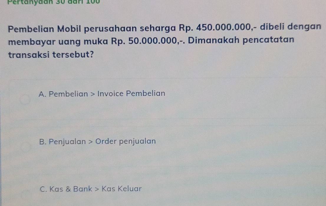 Pertanyaan 30 đar 100
Pembelian Mobil perusahaan seharga Rp. 450.000.000,- dibeli dengan
membayar uang muka Rp. 50.000.000,-. Dimanakah pencatatan
transaksi tersebut?
A. Pembelian > Invoice Pembelian
B. Penjualan > Order penjualan
C. Kas & Bank > Kas Keluar