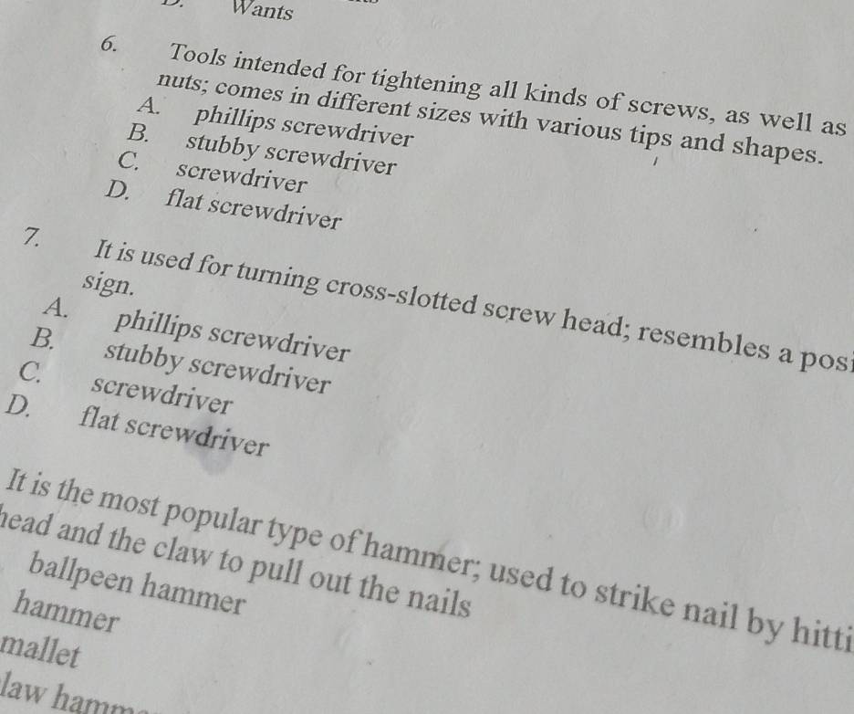 Wants
6. Tools intended for tightening all kinds of screws, as well as
nuts; comes in different sizes with various tips and shapes.
A. phillips screwdriver
B. stubby screwdriver
C. screwdriver
D. flat screwdriver
sign.
7. It is used for turning cross-slotted screw head; resembles a pos
A. phillips screwdriver
B. stubby screwdriver
C. screwdriver
D. flat screwdriver
It is the most popular type of hammer; used to strike nail by hitt
head and the claw to pull out the nails .
ballpeen hammer
hammer
mallet
law hamm²