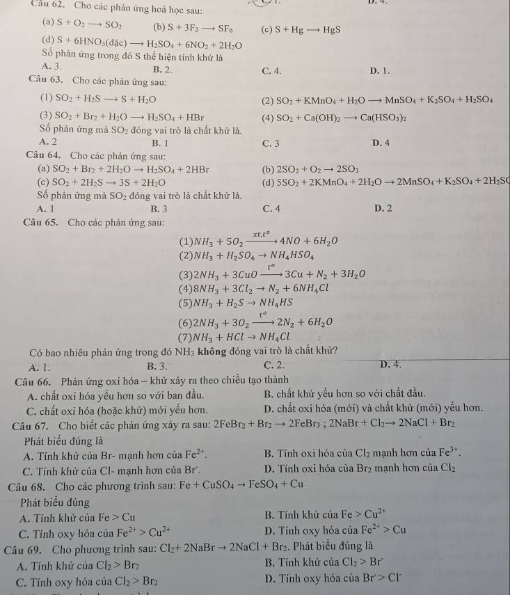 Cho các phản ứng hoá học sau:
(a) S+O_2to SO_2 (b) S+3F_2to SF_6 (c) S+Hgto HgS
(d) S+6HNO_3(dac)to H_2SO_4+6NO_2+2H_2O
ố phản ứng trong đó S thể hiện tính khử là
A. 3. B. 2. C. 4. D. 1.
Câu 63. Cho các phản ứng sau:
(1) SO_2+H_2Sto S+H_2O (2) SO_2+KMnO_4+H_2Oto MnSO_4+K_2SO_4+H_2SO_4
(3) SO_2+Br_2+H_2Oto H_2SO_4+HBr (4) SO_2+Ca(OH)_2to Ca(HSO_3)_2
Số phản ứng mà SO_2 đóng vai trò là chất khử là
A. 2 B. 1 C. 3 D. 4
Câu 64. Cho các phản ứng sau:
(a) SO_2+Br_2+2H_2Oto H_2SO_4+2HBr (b) 2SO_2+O_2to 2SO_3
(c) SO_2+2H_2Sto 3S+2H_2O (d) 5SO_2+2KMnO_4+2H_2Oto 2MnSO_4+K_2SO_4+2H_2SO
Số phản ứng mà SO_2 đóng vai trò là chất khử là.
A. 1 B. 3 C. 4 D. 2
Câu 65. Cho các phản ứng sau:
(1) NH_3+5O_2xrightarrow xt_1t^o4NO+6H_2O
(2) NH_3+H_2SO_4to NH_4HSO_4
(3) 2NH_3+3CuOxrightarrow t°3Cu+N_2+3H_2O
(4) 8NH_3+3Cl_2to N_2+6NH_4Cl
(5) NH_3+H_2Sto NH_4HS
(6) 2NH_3+3O_2xrightarrow t°2N_2+6H_2O
(7) NH_3+HClto NH_4Cl
Có bao nhiêu phản ứng trong đó NH_3 không đóng vai trò là chất khử?
A. 1. B. 3. C. 2. D. 4.
Câu 66. Phản ứng oxi hóa - khử xảy ra theo chiều tạo thành
A. chất oxi hóa yếu hơn so với ban đầu. B. chất khử yếu hơn so với chất đầu.
C. chất oxi hóa (hoặc khử) mới yếu hơn. D. chất oxi hóa (mới) và chất khử (mới) yếu hơn.
Câu 67. Cho biết các phản ứng xảy ra sau: 2FeBr_2+Br_2to 2FeBr_3;2NaBr+Cl_2to 2NaCl+Br_2
Phát biểu đúng là
A.  Tính khử của Br- mạnh hơn ciiz Fe^(2+). B. Tính oxi hóa của Cl_2 mạnh hơn của Fe^(3+).
C. Tính khử của Cl- mạnh hơn của Br. D. Tính oxi hóa của Br_2 mạnh hơn của Cl_2
Câu 68. Cho các phương trình sau: Fe+CuSO_4to FeSO_4+Cu
Phát biểu đúng
A. Tính khử của Fe>Cu B. Tính khử của Fe>Cu^(2+)
C. Tính oxy hóa của Fe^(2+)>Cu^(2+) D. Tính oxy hóa của Fe^(2+)>Cu
Câu 69. Cho phương trình sau: Cl_2+2NaBrto 2NaCl+Br_2. Phát biểu đúng là
A. Tính khử của Cl_2>Br_2 B. Tính khử của Cl_2>Br^-
C. Tính oxy hóa của Cl_2>Br_2 D. Tính oxy hóa của Br>Cl^-