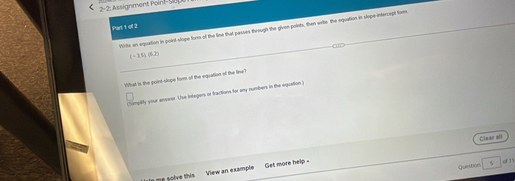 2- 2: Assignment Point- sigpt 
Part 1 of 2 
Write an equation in point-slope form of the line that passes through the given points, then write the equation in slope-intercept form
(-3.5),(6.2)
What is the point-slope form of the equation of the line? 
(Simplify your answer. Use integers or fractions for any numbers in the equation.) 
Clear all 
Question 5 of 11 
In me solve this View an example Get more help -