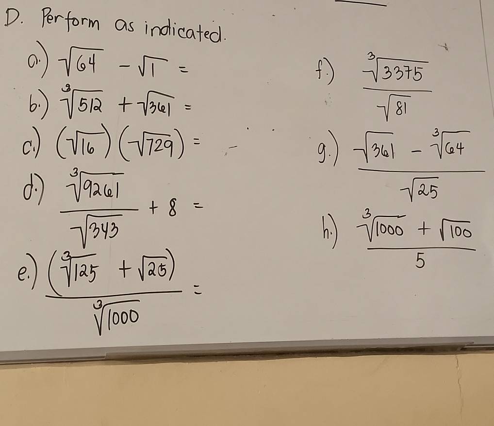 Perform as indicated. 
a. sqrt(64)-sqrt(1)=
(  sqrt[3](3375)/sqrt(81) 
6.) sqrt[3](512)+sqrt(361)=
c. ) (sqrt(16))(sqrt(729))= 1^1/2<0</tex> 9. 
d7  sqrt[3](9261)/sqrt(343) +8=
 (sqrt(361)-sqrt[3](64))/sqrt(25) 
h  (sqrt[3](1000)+sqrt(100))/5 
e.
 ((sqrt[3](125)+sqrt(25)))/sqrt[3](1000) =