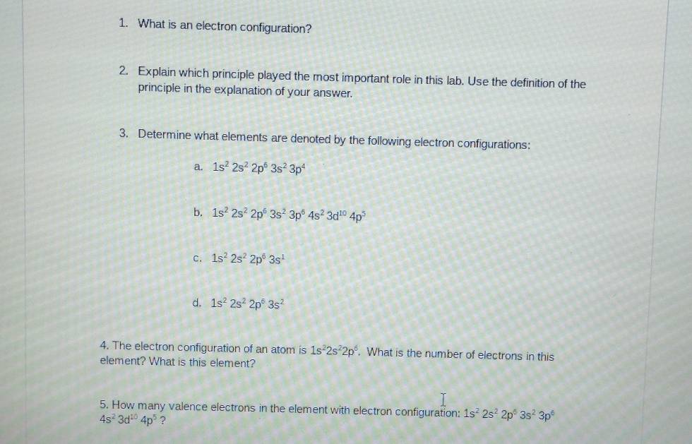 What is an electron configuration?
2. Explain which principle played the most important role in this lab. Use the definition of the
principle in the explanation of your answer.
3. Determine what elements are denoted by the following electron configurations:
a. 1s^22s^22p^63s^23p^4
b. 1s^22s^22p^63s^23p^64s^23d^(10)4p^5
C. 1s^22s^22p^63s^1
d. 1s^22s^22p^53s^2
4. The electron configuration of an atom is 1s^22s^22p^6. What is the number of electrons in this
element? What is this element?
5. How many valence electrons in the element with electron configuration: 1s^22s^22p^63s^23p^6
4s^23d^(10)4p^5 ?