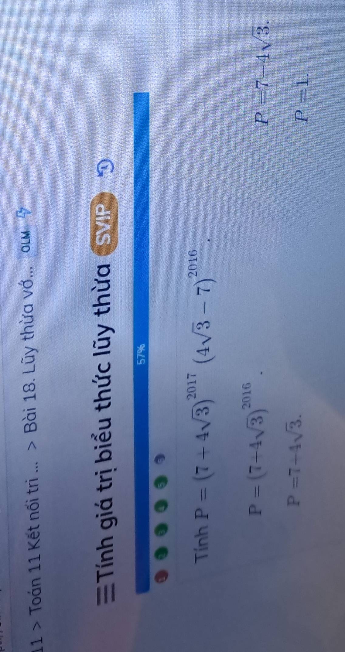 11 > Toán 11 Kết nối trì ... > Bài 18. Lũy thừa vớ...olm 
Tính giá trị biểu thức lũy thừa SVI 100
overline □ 
57%
TinhP=(7+4sqrt(3))^2017(4sqrt(3)-7)^2016
P=(7+4sqrt(3))^2016.
P=7-4sqrt(3).
P=7-4sqrt(3).
P=1.