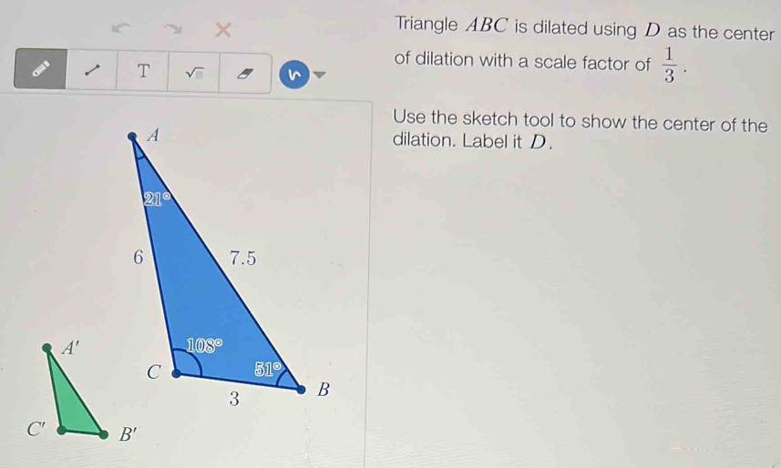 ×
Triangle ABC is dilated using D as the center
of dilation with a scale factor of  1/3 .
T sqrt(□ )
Use the sketch tool to show the center of the
dilation. Label it D.