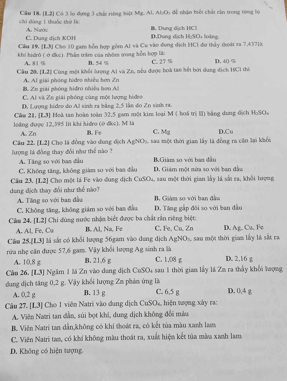 [L2] Có 3 lọ dựng 3 chất riêng biệt Mg, Al, Al_2O để nhận biết chất rắn trong từng lọ
chỉ dùng 1 thuốc thứ là:
A. Nước B. Dung dịch HCl
C. Dung dịch KOH D.Dung dịch H_2SO_4 loāng.
Câu 19. [L3] Cho 10 gam hỗn hợp gồm Al và Cu vào dung dịch HCl dư thấy thoát ra 7,437 lít
khí hidrô ( ở đkc). Phần trăm của nhôm trong hỗn hợp là:
A. 81 % B. 54 % C. 27 % D. 40 %
Câu 20. [L2] Cùng một khối lượng Al và Zn, nếu được hoà tan hết bởi dung dịch HCl thì
A. Al giải phóng hidro nhiều hơn Zn
B. Zn giải phóng hiđro nhiều hơn Al
C. Al và Zn giải phóng cùng một lượng hidro
D. Lượng hidro do Al sinh ra bằng 2,5 lần do Zn sinh ra.
Câu 21. [L3] 1 Hoà tan hoàn toàn 32,5 gam một kim loại M ( hoá trị II) bằng dung dịch H_2SO_4
loãng được 12,395 lít khí hiđro (ở đkc). M là
A. Zn B. Fe C. Mg D.Cu
Câu 22. [L2] Cho lá đồng vào dung dịch AgNO_3 , sau một thời gian lấy lá đồng ra cân lại khối
lượng lá đồng thay đổi như thế nào ?
A. Tăng so với ban đầu B.Giảm so với ban đầu
C. Không tăng, không giảm so với ban đầu D. Giảm một nửa so với ban đầu
Câu 23. [L2] * Cho một lá Fe vào dung dịch CuSO₄, sau một thời gian lấy lá sắt ra, khối lượng
dung dịch thay đổi như thế nào?
A. Tăng so với ban đầu B. Giảm so với ban đầu
C. Không tăng, không giảm so với ban đầu D. Tăng gấp đôi so với ban đầu
Câu 24. [L2] Chỉ dùng nước nhận biết được ba chất rắn riêng biệt:
A. Al, Fe, Cu B. Al, Na, Fe C. Fe, Cu, Zn D. Ag, Cu, Fe
Câu 25.[L3] lá sắt có khối lượng 56gam vào dung dịch AgN O_3 ,, sau một thời gian lấy lá sắt ra
rửa nhẹ cân được 57,6 gam. Vậy khối lượng Ag sinh ra là
A. 10,8 g B. 21,6 g C. 1,08 g
D. 2,16 g
Câu 26. [L3] Ngâm 1 lá Zn vào dung dịch CuSO_4 sau 1 thời gian lấy lá Zn ra thấy khối lượng
dung dịch tăng 0,2 g. Vậy khối lượng Zn phản ứng là
A. 0,2 g B. 13 g
C. 6,5 g D. 0,4 g
Câu 27. [L3] Cho 1 viên Natri vào dung dịch CuSO₄, hiện tượng xảy ra:
A. Viên Natri tan dần, sủi bọt khí, dung dịch không đổi màu
B. Viên Natri tan dần,không có khí thoát ra, có kết tủa màu xanh lam
C. Viên Natri tan, có khí không màu thoát ra, xuất hiện kết tủa màu xanh lam
D. Không có hiện tượng.