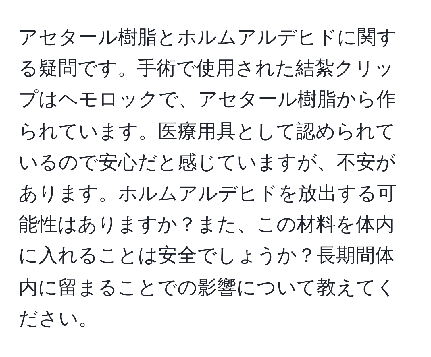 アセタール樹脂とホルムアルデヒドに関する疑問です。手術で使用された結紮クリップはヘモロックで、アセタール樹脂から作られています。医療用具として認められているので安心だと感じていますが、不安があります。ホルムアルデヒドを放出する可能性はありますか？また、この材料を体内に入れることは安全でしょうか？長期間体内に留まることでの影響について教えてください。