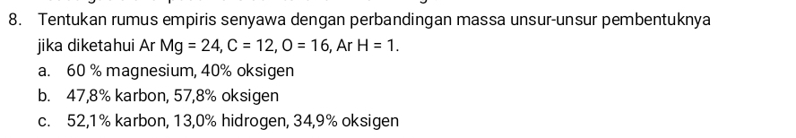 Tentukan rumus empiris senyawa dengan perbandingan massa unsur-unsur pembentuknya
jika diketahui Ar Mg=24, C=12, O=16 , Ar H=1.
a. 60 % magnesium, 40% oksigen
b. 47, 8% karbon, 57, 8% oksigen
c. 52, 1% karbon, 13,0% hidrogen, 34, 9% oksigen