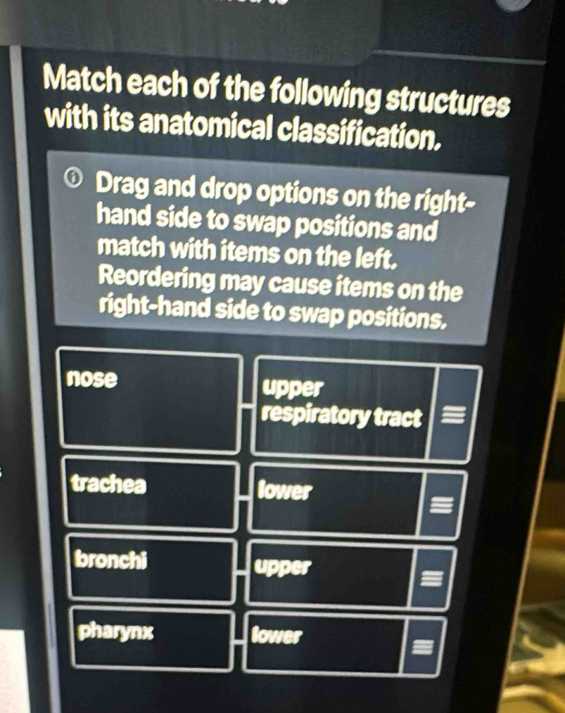 Match each of the following structures
with its anatomical classification.
Drag and drop options on the right-
hand side to swap positions and
match with items on the left.
Reordering may cause items on the
right-hand side to swap positions.
nose
upper
respiratory tract
trachea lower
bronchi upper
pharynx lower