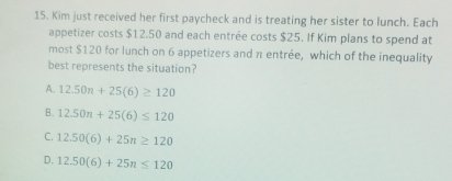 Kim just received her first paycheck and is treating her sister to lunch. Each
appetizer costs $12.50 and each entrée costs $25. If Kim plans to spend at
most $120 for lunch on 6 appetizers and π entrée, which of the inequality
best represents the situation?
A. 12.50n+25(6)≥ 120
B. 12.50n+25(6)≤ 120
C. 12.50(6)+25n≥ 120
D. 12.50(6)+25n≤ 120