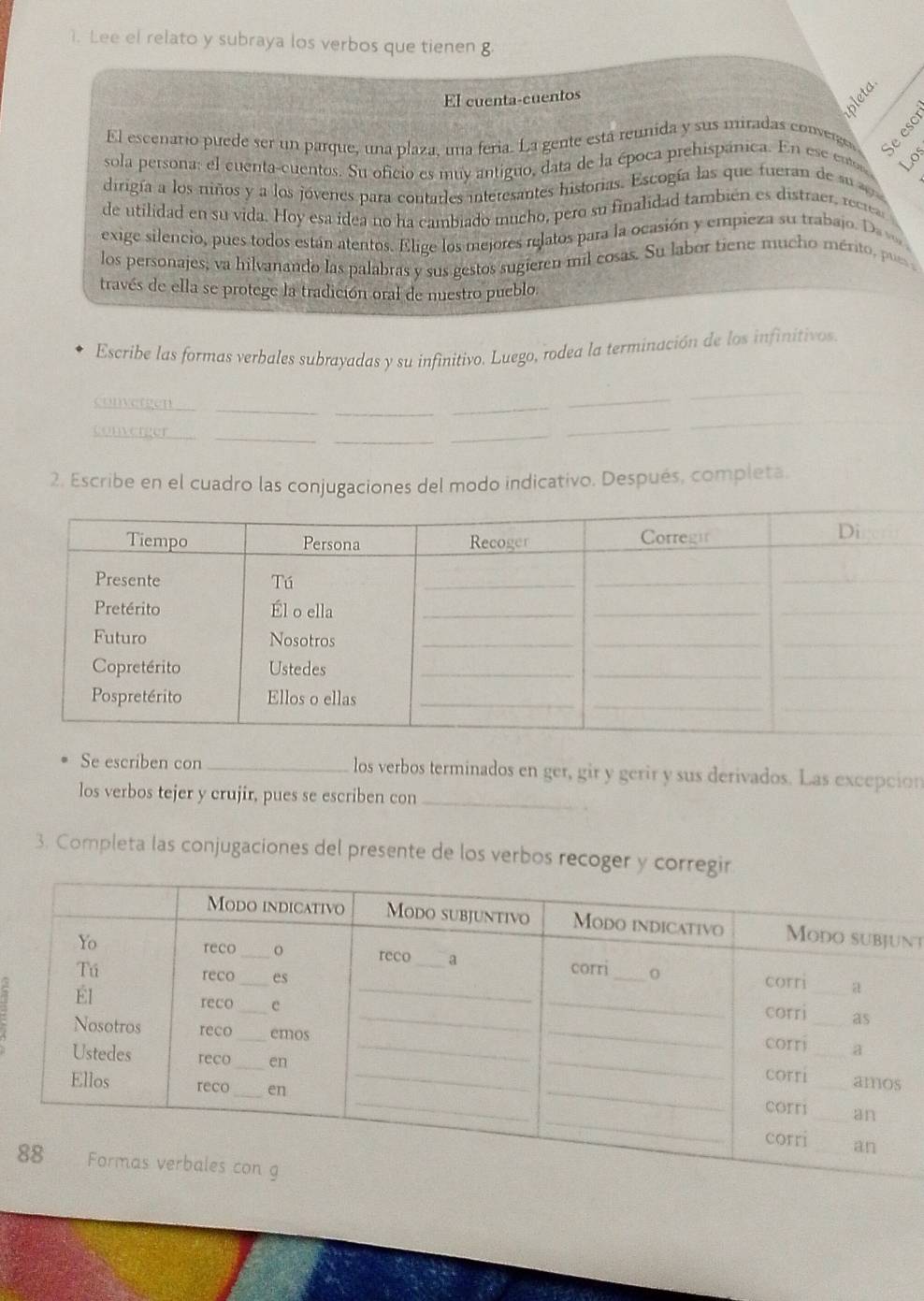 Lee el relato y subraya los verbos que tienen g 
El cuenta-cuentos 
El escenario puede ser un parque, una plaza, una feria. La gente está reunida y sus miradas converge 
sola persona: el cuenta-cuentos. Su oficio es muy antiguo, data de la época prehispánica. En ese ento Los 
dirigía a los niños y a los jóvenes para contarles interesantes historias. Escogía las que fueran de su 
de utilidad en su vida. Hoy esa idea no ha cambiado mucho, pero su finalidad también es distraer, recrea 
exige silencio, pues todos están atentos. Elige los mejores relatos para la ocasión y empieza su trabajo. Da v 
los personajes; va hilvanando las palabras y sus gestos sugieren mil cosas. Su labor tiene mucho mérito, pu 
través de ella se protege la tradición oral de nuestro pueblo. 
Escribe las formas verbales subrayadas y su infinitivo. Luego, rodea la terminación de los infinitivos 
convergen_ 
_ 
_ 
_ 
_ 
converger_ 
_ 
_ 
_ 
_ 
2. Escribe en el cuadro las conjugaciones del modo indicativo. Después, completa. 
Se escriben con _los verbos terminados en ger, gir y gerir y sus derivados. Las excepción 
los verbos tejer y crujir, pues se escriben con_ 
3. Completa las conjugaciones del presente de los verbos recoger y 
nt 
a