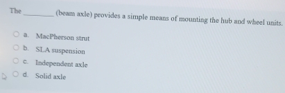 The
_(beam axle) provides a simple means of mounting the hub and wheel units.
a. MacPherson strut
b. SLA suspension
c. Independent axle
d. Solid axle