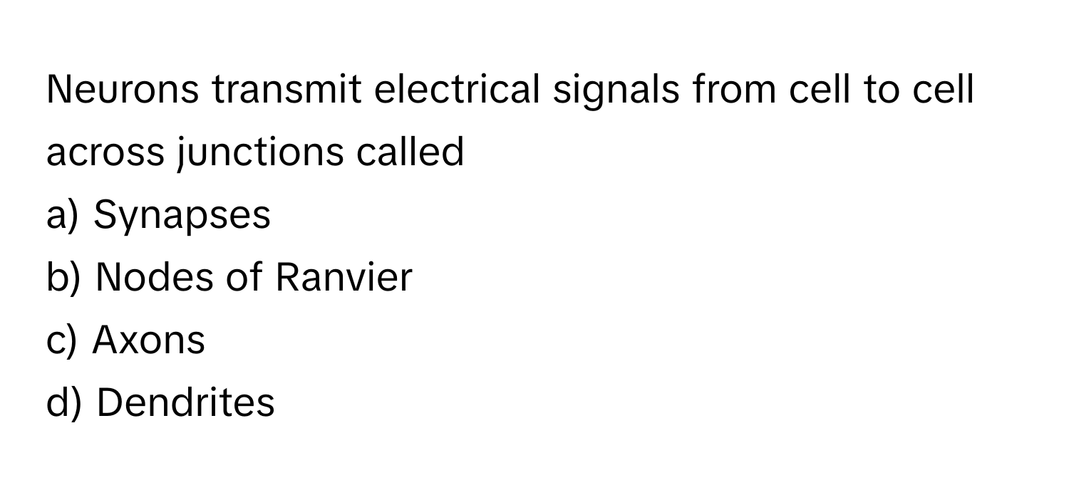 Neurons transmit electrical signals from cell to cell across junctions called 
a) Synapses 
b) Nodes of Ranvier 
c) Axons 
d) Dendrites