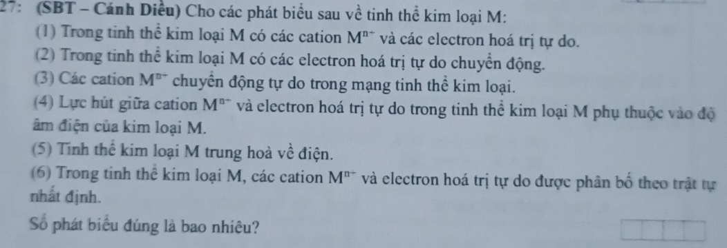 27: (SBT - Cánh Diều) Cho các phát biểu sau về tinh thể kim loại M: 
(1) Trong tinh thể kim loại M có các cation M^(n+) và các electron hoá trị tự do. 
(2) Trong tinh thể kim loại M có các electron hoá trị tự do chuyển động. 
(3) Các cation M^(n+) chuyển động tự do trong mạng tinh thể kim loại. 
(4) Lực hút giữa cation M^(n-) và electron hoá trị tự do trong tinh thể kim loại M phụ thuộc vào độ 
âm điện của kim loại M. 
(5) Tinh thể kim loại M trung hoà về điện. 
(6) Trong tinh thể kim loại M, các cation M^(n+) và electron hoá trị tự do được phân bố theo trật tự 
nhất định. 
Số phát biểu đúng là bao nhiệu?