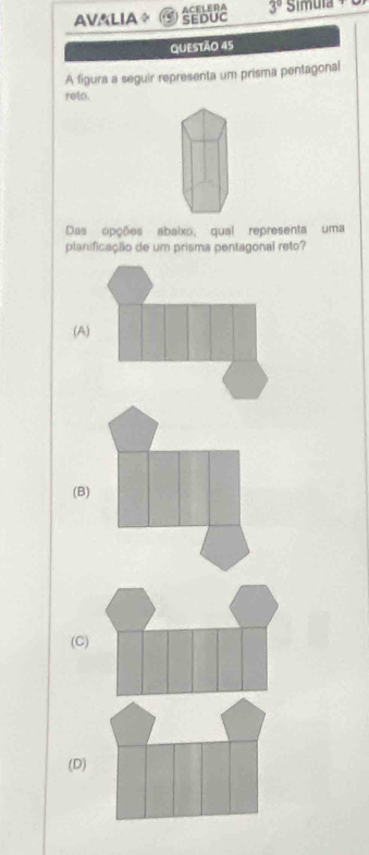 AV&LIA SEDUC ACELERA 3° Simula 
QUESTÃO 45
A figura a seguir representa um prisma pentagonal
reto.
Das opções abaixo, qual representa uma
planificação de um prisma pentagonal reto?
(A)
(B)
(C)
(D)