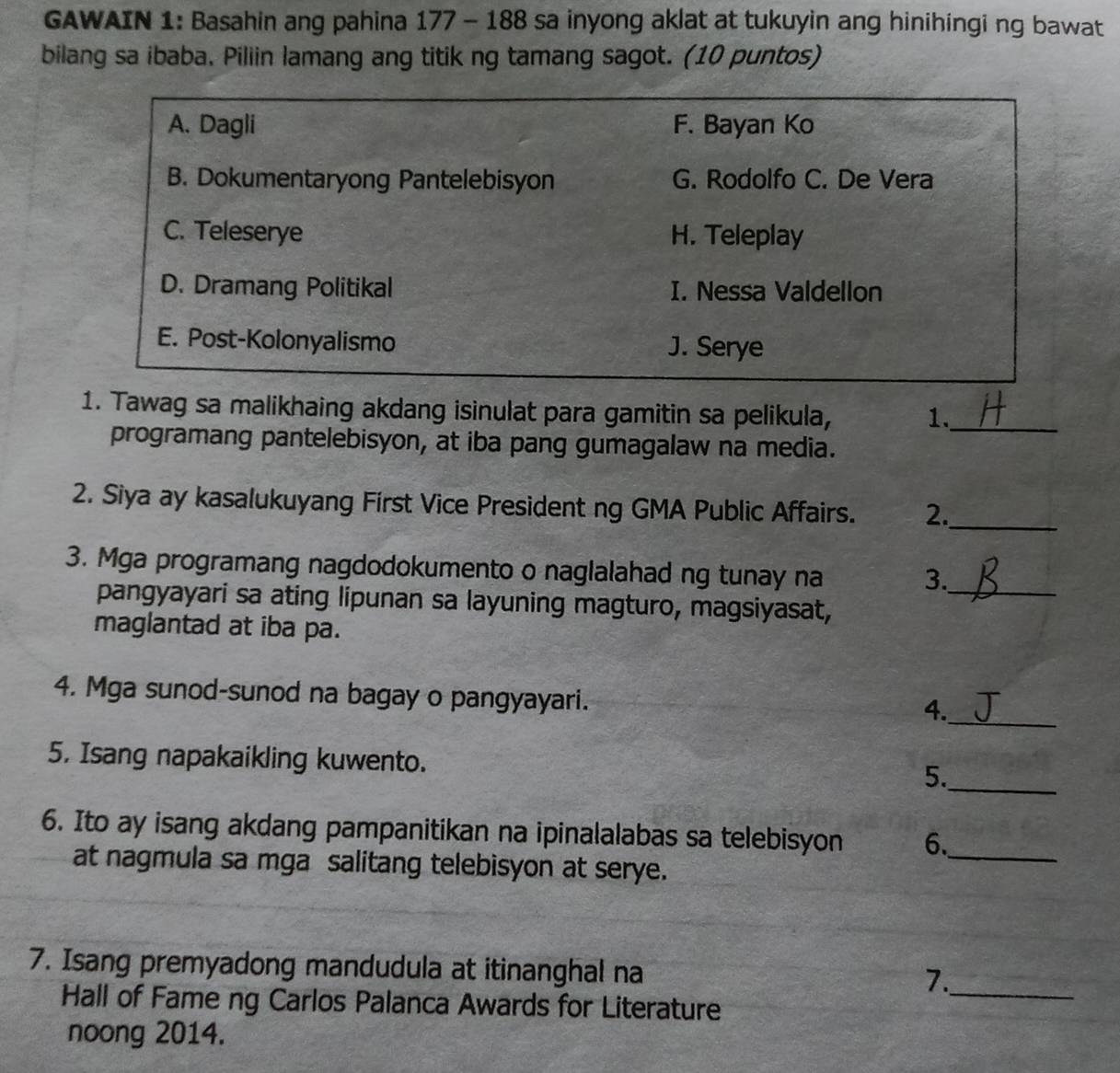 GAWAIN 1: Basahin ang pahina 177 - 188 sa inyong aklat at tukuyin ang hinihingi ng bawat
bilang sa ibaba. Piliin lamang ang titik ng tamang sagot. (10 puntos)
A. Dagli F. Bayan Ko
B. Dokumentaryong Pantelebisyon G. Rodolfo C. De Vera
C. Teleserye H. Teleplay
D. Dramang Politikal I. Nessa Valdellon
E. Post-Kolonyalismo J. Serye
1. Tawag sa malikhaing akdang isinulat para gamitin sa pelikula, 1._
programang pantelebisyon, at iba pang gumagalaw na media.
2. Siya ay kasalukuyang First Vice President ng GMA Public Affairs. 2._
3. Mga programang nagdodokumento o naglalahad ng tunay na
3._
pangyayari sa ating lipunan sa layuning magturo, magsiyasat,
maglantad at iba pa.
_
4. Mga sunod-sunod na bagay o pangyayari.
4.
5. Isang napakaikling kuwento. 5._
6. Ito ay isang akdang pampanitikan na ipinalalabas sa telebisyon 6._
at nagmula sa mga salitang telebisyon at serye.
7. Isang premyadong mandudula at itinanghal na 7._
Hall of Fame ng Carlos Palanca Awards for Literature
noong 2014.