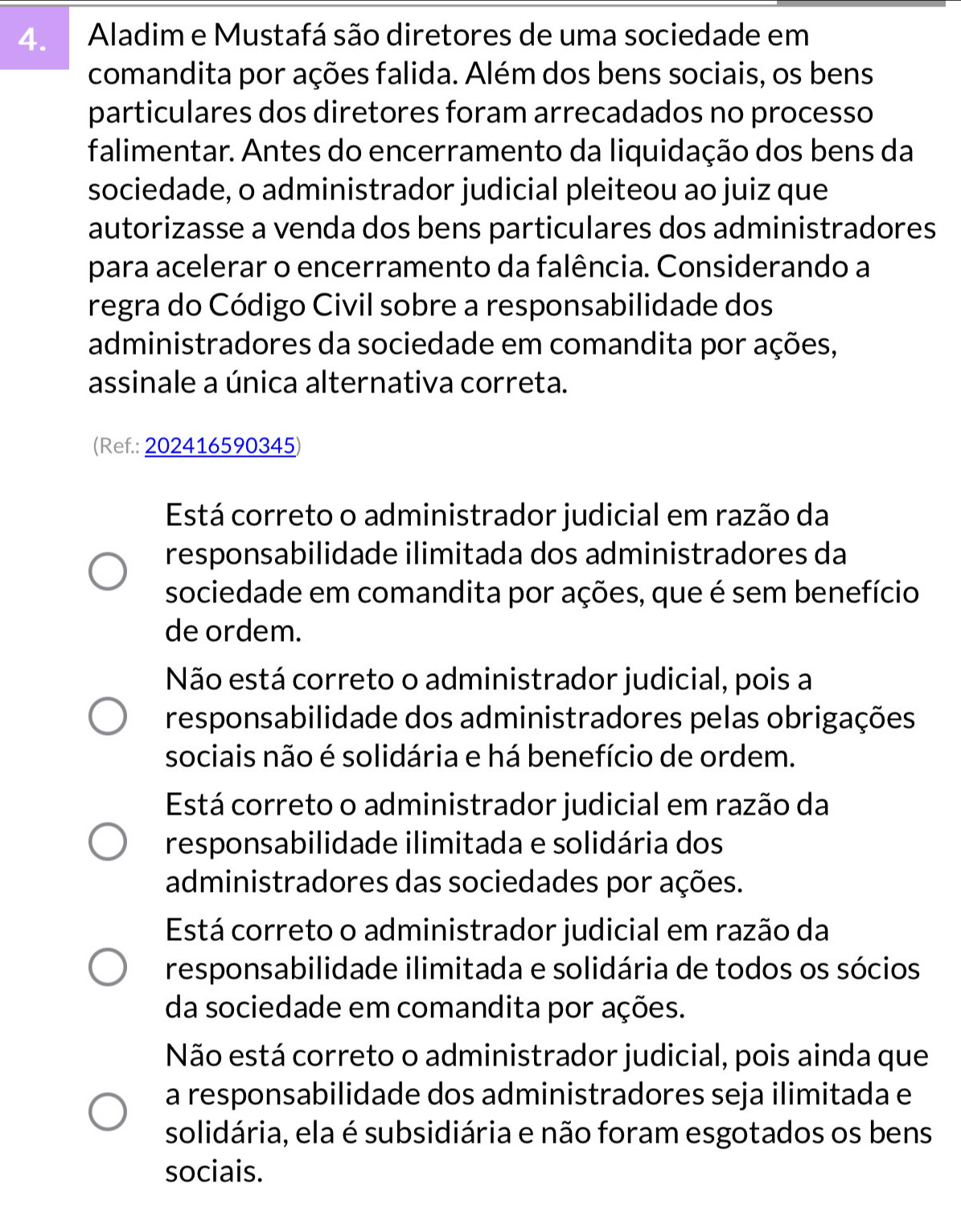 Aladim e Mustafá são diretores de uma sociedade em
comandita por ações falida. Além dos bens sociais, os bens
particulares dos diretores foram arrecadados no processo
falimentar. Antes do encerramento da liquidação dos bens da
sociedade, o administrador judicial pleiteou ao juiz que
autorizasse a venda dos bens particulares dos administradores
para acelerar o encerramento da falência. Considerando a
regra do Código Civil sobre a responsabilidade dos
administradores da sociedade em comandita por ações,
assinale a única alternativa correta.
(Ref.: 202416590345)
Está correto o administrador judicial em razão da
responsabilidade ilimitada dos administradores da
sociedade em comandita por ações, que é sem benefício
de ordem.
Não está correto o administrador judicial, pois a
responsabilidade dos administradores pelas obrigações
sociais não é solidária e há benefício de ordem.
Está correto o administrador judicial em razão da
responsabilidade ilimitada e solidária dos
administradores das sociedades por ações.
Está correto o administrador judicial em razão da
responsabilidade ilimitada e solidária de todos os sócios
da sociedade em comandita por ações.
Não está correto o administrador judicial, pois ainda que
a responsabilidade dos administradores seja ilimitada e
solidária, ela é subsidiária e não foram esgotados os bens
sociais.