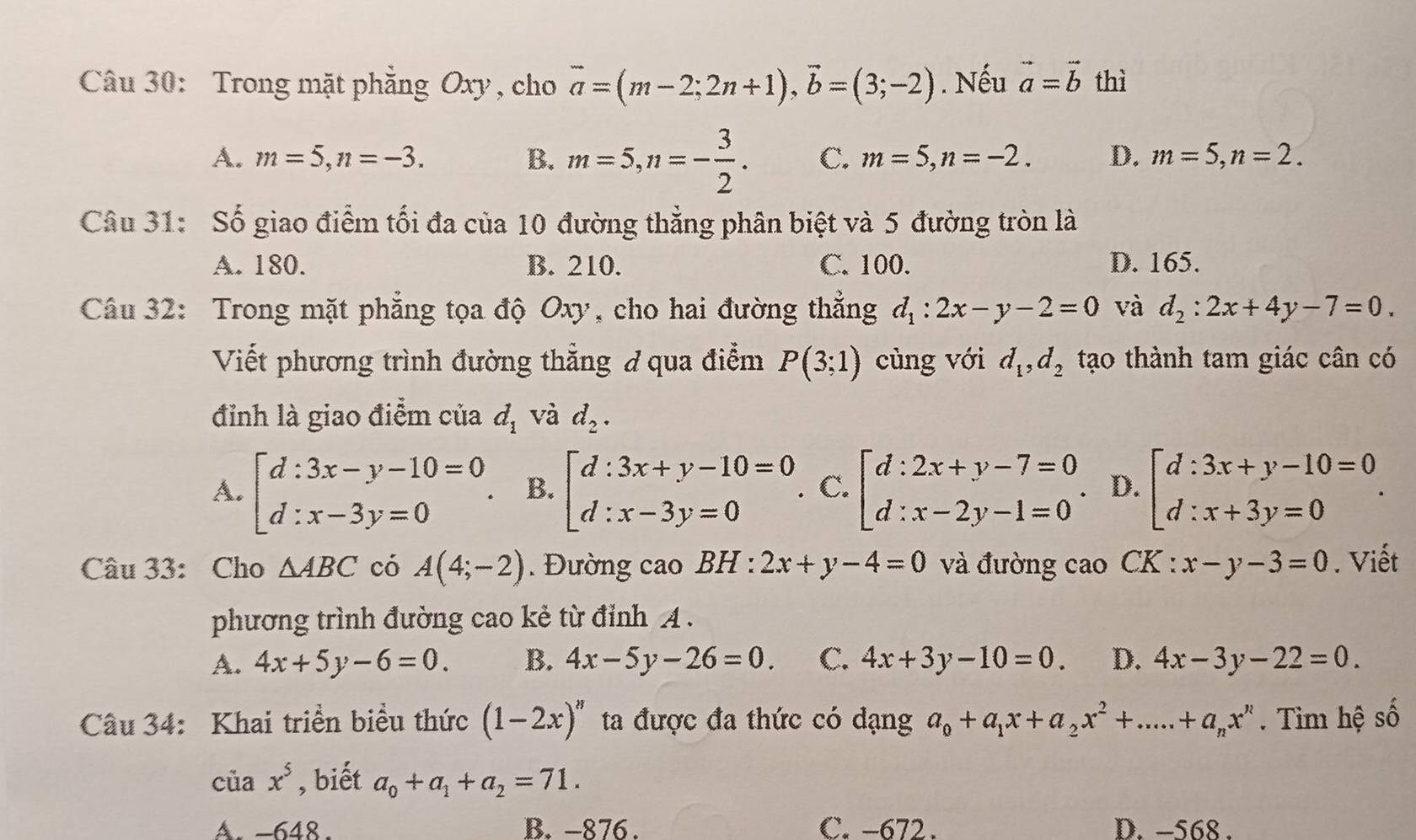 Trong mặt phẳng Oxy, cho vector a=(m-2;2n+1),vector b=(3;-2). Nếu vector a=vector b thì
A. m=5,n=-3. B. m=5,n=- 3/2 . C. m=5,n=-2. D. m=5,n=2.
Câu 31: Số giao điểm tối đa của 10 đường thẳng phân biệt và 5 đường tròn là
A. 180. B. 210. C. 100. D. 165.
Câu 32: Trong mặt phẳng tọa độ Oxy, cho hai đường thẳng d_1:2x-y-2=0 và d_2:2x+4y-7=0.
Viết phương trình đường thẳng ở qua điểm P(3;1) cùng với d_1,d_2 tạo thành tam giác cân có
đỉnh là giao điểm của d_1 và d_2.
A. beginarrayl d:3x-y-10=0 d:x-3y=0endarray. . B. beginarrayl d:3x+y-10=0 d:x-3y=0endarray. . C. beginbmatrix d:2x+y-7=0 d:x-2y-1=0endarray. . D. beginbmatrix d:3x+y-10=0 d:x+3y=0endbmatrix .
Câu 33: Cho △ ABC có A(4;-2) Đường cao BH : 2x+y-4=0 và đường cao CK : x-y-3=0. Viết
phương trình đường cao kẻ từ đỉnh A.
A. 4x+5y-6=0. B. 4x-5y-26=0. C. 4x+3y-10=0. D. 4x-3y-22=0.
Câu 34: Khai triển biểu thức (1-2x)^8 ta được đa thức có dạng a_0+a_1x+a_2x^2+....+a_nx^n. Tim hệ số
ciax^5 , biết a_0+a_1+a_2=71.
A. -648. B. -876. C. -672. D. −568 .