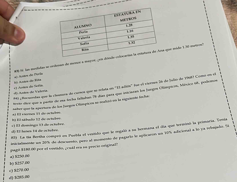 a) Antes de Perla 83) Sí las medidas se ordenan de menor a mayor, ¿en dón que mide 1.30 metros7
c) Antes de Sofía. b) Antes de Rita
84) ¿Recuerdas que la clausura de cursos que se relata en "El adiós” fue el viernes 26 de Julio de 1968? Como en el
d) Antes de Valeria.
texto dice que a partir de esa fecha faltaban 78 días para que iniciaran los Juegos Olímpicos, México 68, podemos
saber que la apertura de los Juegos Olímpicos se realizó en la siguiente fecha:
a) El viernes 11 de octubre.
b) El sábado 12 de octubre.
c) El domingo 13 de octubre.
85) La tía Bertha compró en Puebla el vestido que le regaló a su hermana el día que terminó la primaria. Tenía
d) El lunes 14 de octubre.
inicialmente un 20% de descuento, pero al momento de pagarlo le aplicaron un 10% adicional a lo ya rebajado. Si
pagó $180.00 por el vestido, ¿cuál era su precio original?
a) $250.00
b) $257.00
c) $270.00
d) $285.00