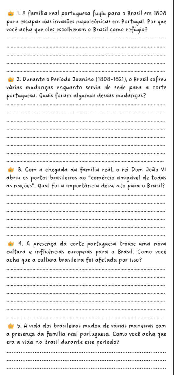 A família real portuguesa fugiu para o Brasil em 1808 
para escapar das invasões napoleônicas em Portugal. Por que 
você acha que eles escolheram o Brasil como refúgio? 
_ 
_ 
_ 
_ 
_ 
2. Durante o Período Joanino (1808-1821), o Brasil sofreu 
várias mudanças enquanto servia de sede para a corte 
portuguesa. Quais foram algumas dessas mudanças? 
_ 
_ 
_ 
_ 
_ 
_ 
_ 
_ 
3. Com a chegada da família real, o rei Dom João VI 
abriu os portos brasileiros ao "comércio amigável de todas 
as nações''. Qual foi a importância desse ato para o Brasil? 
_ 
_ 
_ 
_ 
_ 
_ 
4. A presença da corte portuguesa trouxe uma nova 
cultura e influências europeias para o Brasil. Como você 
acha que a cultura brasileira foi afetada por isso? 
_ 
_ 
_ 
_ 
_ 
_ 
_ 
5. A vida dos brasileiros mudou de várias maneiras com 
a presença da família real portuguesa. Como você acha que 
era a vida no Brasil durante esse período? 
_ 
_ 
_