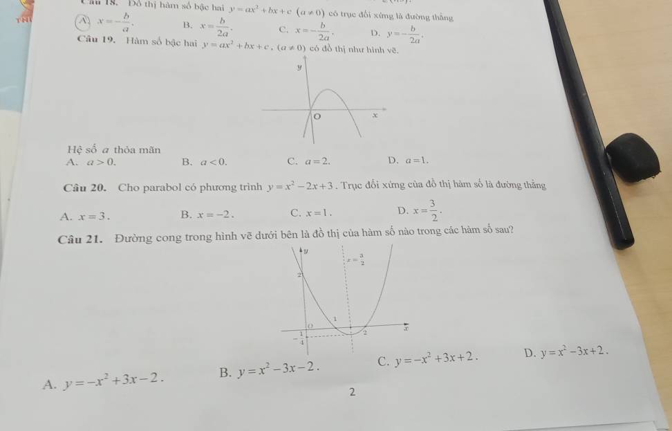 Câ 19. Đồ thị hàm số bậc hai y=ax^2+bx+c (a!= 0) có trục đổi xứng là đường thắng
A x=- b/a . B. x= b/2a . C. x=- b/2a . D. y=- b/2a .
Câu 19. Hàm số bậc hai y=ax^2+bx+c,(a!= 0) có đồ thị như hình vẽ.
Hệ số a thỏa mãn
A. a>0. B. a<0. C. a=2. D. a=1.
Câu 20. Cho parabol có phương trình y=x^2-2x+3. Trục đổi xứng của đỗ thị hàm số là đường thắng
A. x=3. B. x=-2. C. x=1. D. x= 3/2 .
Câu 21. Đường cong trong hình vẽ dưới bên là đồ thị của hàm số nào trong các hàm số sau?
A. y=-x^2+3x-2. B. y=x^2-3x-2. C. y=-x^2+3x+2. D. y=x^2-3x+2.
2