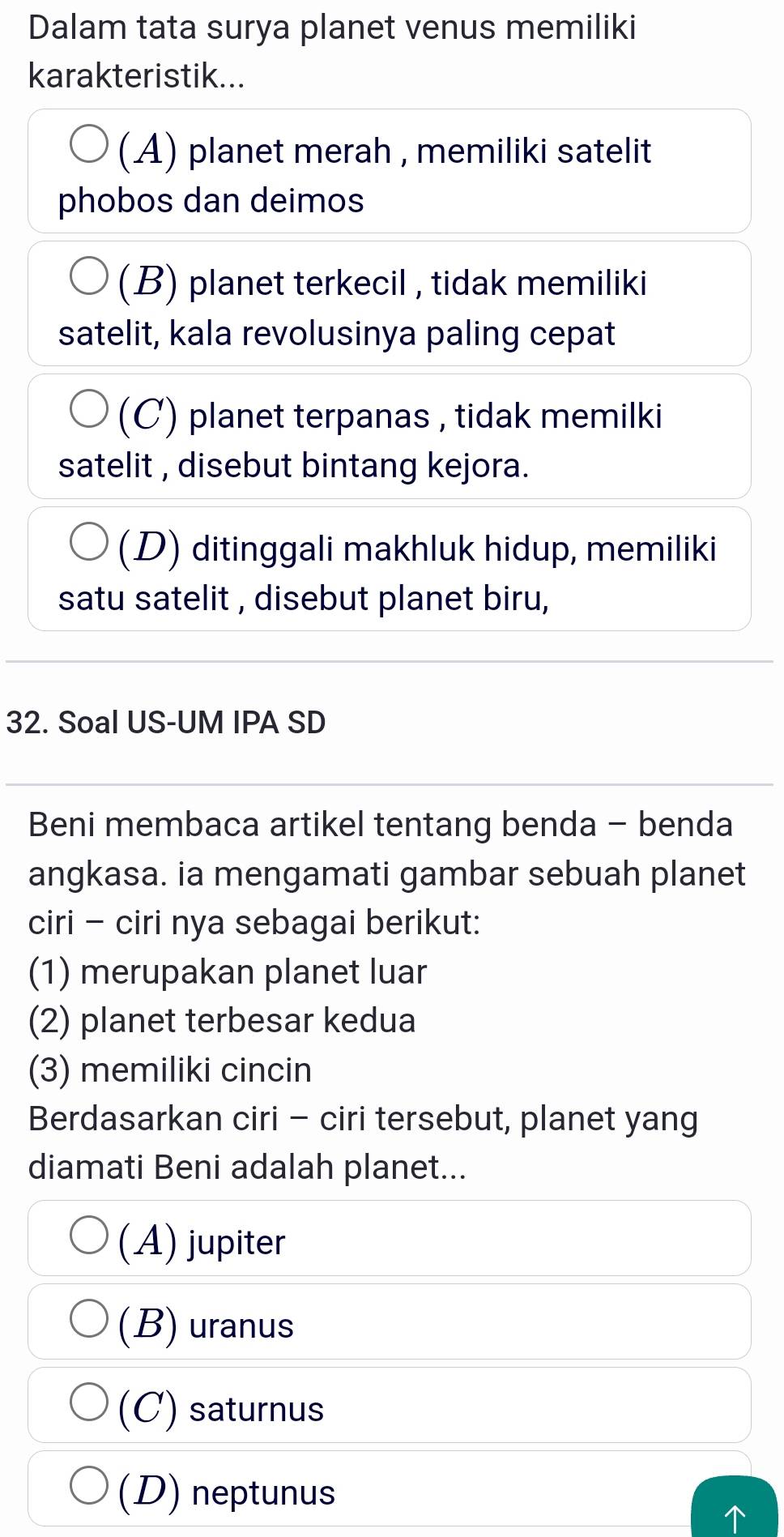 Dalam tata surya planet venus memiliki
karakteristik...
(A) planet merah , memiliki satelit
phobos dan deimos
(B) planet terkecil , tidak memiliki
satelit, kala revolusinya paling cepat
(C) planet terpanas , tidak memilki
satelit , disebut bintang kejora.
(D) ditinggali makhluk hidup, memiliki
satu satelit , disebut planet biru,
32. Soal US-UM IPA SD
Beni membaca artikel tentang benda - benda
angkasa. ia mengamati gambar sebuah planet
ciri - ciri nya sebagai berikut:
(1) merupakan planet luar
(2) planet terbesar kedua
(3) memiliki cincin
Berdasarkan ciri - ciri tersebut, planet yang
diamati Beni adalah planet...
(A) jupiter
(B) uranus
(C) saturnus
(D) neptunus