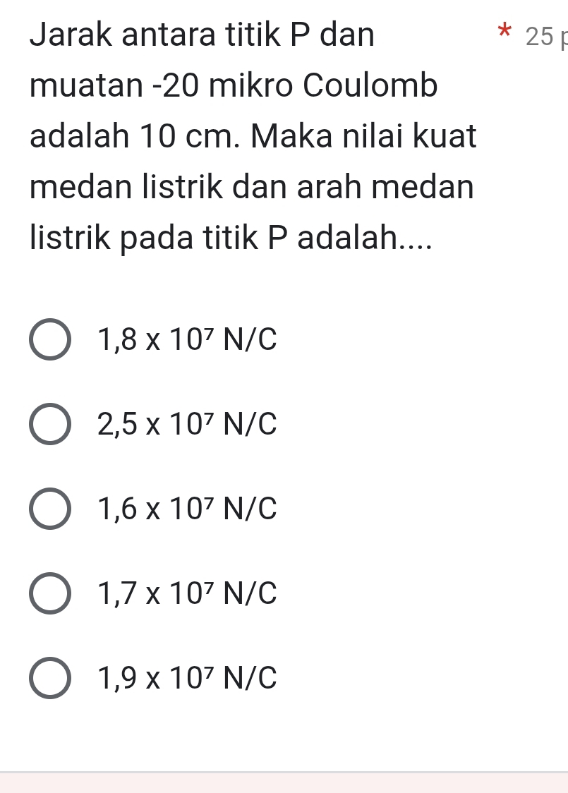 Jarak antara titik P dan 25
muatan - 20 mikro Coulomb
adalah 10 cm. Maka nilai kuat
medan listrik dan arah medan
listrik pada titik P adalah....
1,8* 10^7N/C
2,5* 10^7N/C
1,6* 10^7N/C
1,7* 10^7N/C
1,9* 10^7N/C